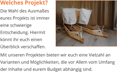 Welches Projekt? Die Wahl des Ausmaßes eures Projekts ist immer eine schwierige Entscheidung. Hiermit könnt ihr euch einen Überblick verschaffen.   Mit unseren Projekten bieten wir euch eine Vielzahl an Varianten und Möglichkeiten, die vor Allem vom Umfang der Inhalte und eurem Budget abhängig sind.