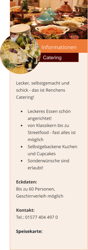 Informationen  Catering Lecker, selbstgemacht und schick - das ist Renchens Catering!  •	Leckeres Essen schön angerichtet! •	von Klassikern bis zu Streetfood - fast alles ist möglich •	Selbstgebackene Kuchen und Cupcakes •	Sonderwünsche sind erlaubt!  Eckdaten: Bis zu 60 Personen, Geschirrverleih möglich  Kontakt:  Tel.: 01577 404 497 0  Speisekarte: