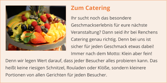 Zum Catering Ihr sucht noch das besondere Geschmackserlebnis für eure nächste Veranstaltung? Dann seid ihr bei Renchens Catering genau richtig. Denn bei uns ist sicher für jeden Geschmack etwas dabei! Immer nach dem Motto: Klein aber fein! Denn wir legen Wert darauf, dass jeder Besucher alles probieren kann. Das heißt keine riesigen Schnitzel, Rouladen oder Klöße, sondern kleinere Portionen von allen Gerichten für jeden Besucher.