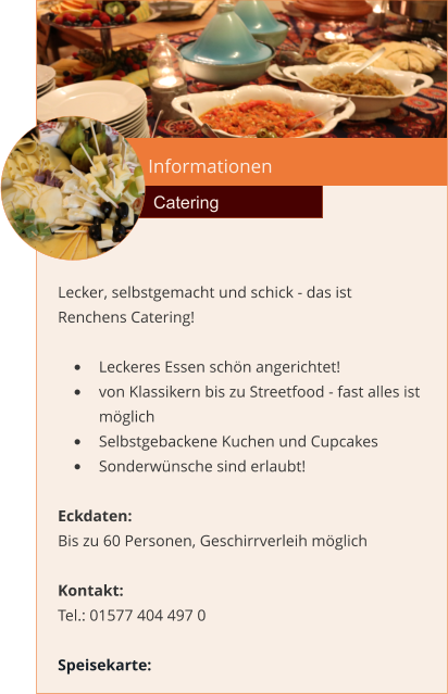 Informationen  Catering Lecker, selbstgemacht und schick - das ist Renchens Catering!  •	Leckeres Essen schön angerichtet! •	von Klassikern bis zu Streetfood - fast alles ist möglich •	Selbstgebackene Kuchen und Cupcakes •	Sonderwünsche sind erlaubt!  Eckdaten: Bis zu 60 Personen, Geschirrverleih möglich  Kontakt:  Tel.: 01577 404 497 0  Speisekarte: