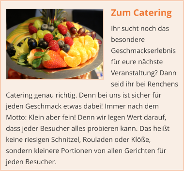 Zum Catering Ihr sucht noch das besondere Geschmackserlebnis für eure nächste Veranstaltung? Dann seid ihr bei Renchens Catering genau richtig. Denn bei uns ist sicher für jeden Geschmack etwas dabei! Immer nach dem Motto: Klein aber fein! Denn wir legen Wert darauf, dass jeder Besucher alles probieren kann. Das heißt keine riesigen Schnitzel, Rouladen oder Klöße, sondern kleinere Portionen von allen Gerichten für jeden Besucher.