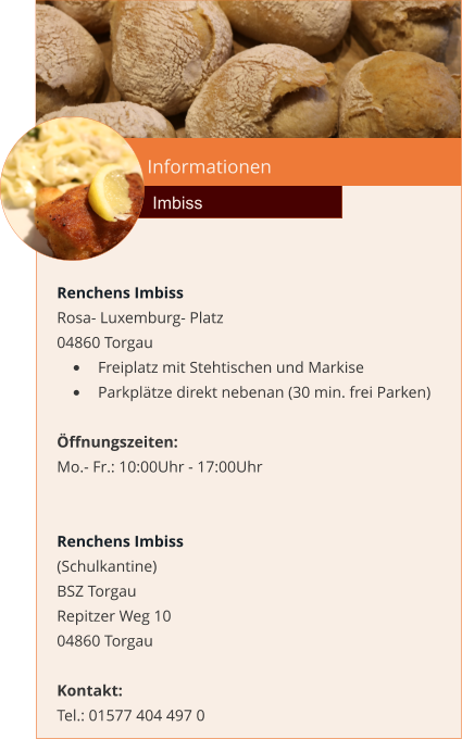 Informationen  Imbiss Renchens Imbiss Rosa- Luxemburg- Platz 04860 Torgau •	Freiplatz mit Stehtischen und Markise •	Parkplätze direkt nebenan (30 min. frei Parken)  Öffnungszeiten: Mo.- Fr.: 10:00Uhr - 17:00Uhr   Renchens Imbiss (Schulkantine)  BSZ Torgau  Repitzer Weg 10 04860 Torgau   Kontakt:  Tel.: 01577 404 497 0