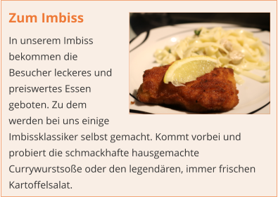 Zum Imbiss In unserem Imbiss bekommen die Besucher leckeres und preiswertes Essen geboten. Zu dem werden bei uns einige Imbissklassiker selbst gemacht. Kommt vorbei und probiert die schmackhafte hausgemachte Currywurstsoße oder den legendären, immer frischen Kartoffelsalat.