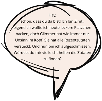 Hey,  schön, dass du da bist! Ich bin Zimti, eigentlich wollte ich heute leckere Plätzchen backen, doch Glimmer hat wie immer nur Unsinn im Kopf! Sie hat alle Rezeptzutaten versteckt. Und nun bin ich aufgeschmissen.  Würdest du mir vielleicht helfen die Zutaten zu finden?