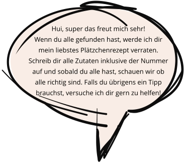 Hui, super das freut mich sehr! Wenn du alle gefunden hast, werde ich dir mein liebstes Plätzchenrezept verraten. Schreib dir alle Zutaten inklusive der Nummer auf und sobald du alle hast, schauen wir ob alle richtig sind. Falls du übrigens ein Tipp brauchst, versuche ich dir gern zu helfen!