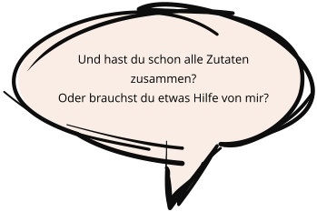 Und hast du schon alle Zutaten zusammen?  Oder brauchst du etwas Hilfe von mir?